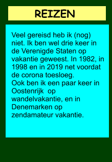 REIZEN          Veel gereisd heb ik (nog) niet. Ik ben wel drie keer in de Verenigde Staten op vakantie geweest. In 1982, in 1998 en in 2019 net voordat de corona toesloeg. Ook ben ik een paar keer in Oostenrijk  op wandelvakantie, en in Denemarken op zendamateur vakantie.