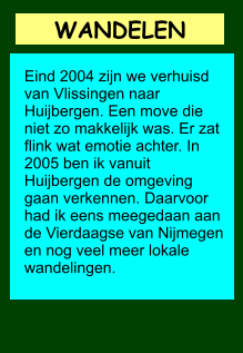 WANDELEN      Eind 2004 zijn we verhuisd van Vlissingen naar Huijbergen. Een move die niet zo makkelijk was. Er zat flink wat emotie achter. In 2005 ben ik vanuit Huijbergen de omgeving gaan verkennen. Daarvoor had ik eens meegedaan aan de Vierdaagse van Nijmegen en nog veel meer lokale wandelingen.