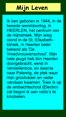 Mijn Leven       Ik ben geboren in 1944, in de tweede wereldoorlog, in HEERLEN, het centrum van de mijnstreek. Mijn wieg stond in de St. Elisabeth-kliniek, in Heerlen beter bekend als 'De Vroedvrouwenschool'. Mijn hele jeugd heb ikin Heerlen doorgebracht, eerst in Versieliënbos, en daarna naar Palemig, de plek waar mijn grootvader en vader vandaan kwamen. Toen ik op de ambachtschool (Electro) zat begon ik aan radio’s te knutselen.